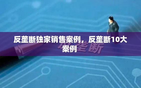反垄断独家销售案例,反垄断10大案例