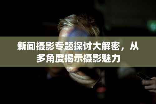 新闻摄影专题探讨大解密,从多角度揭示摄影魅力