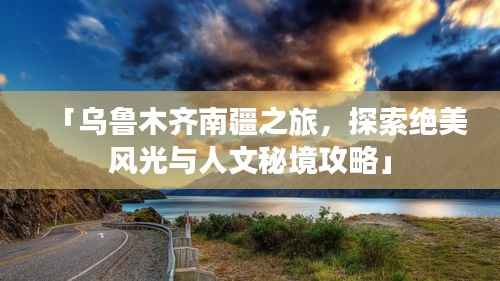 「乌鲁木齐南疆之旅,探索绝美风光与人文秘境攻略」