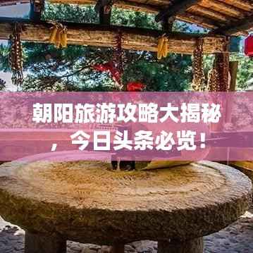 朝阳旅游攻略大揭秘,今日头条必览!
